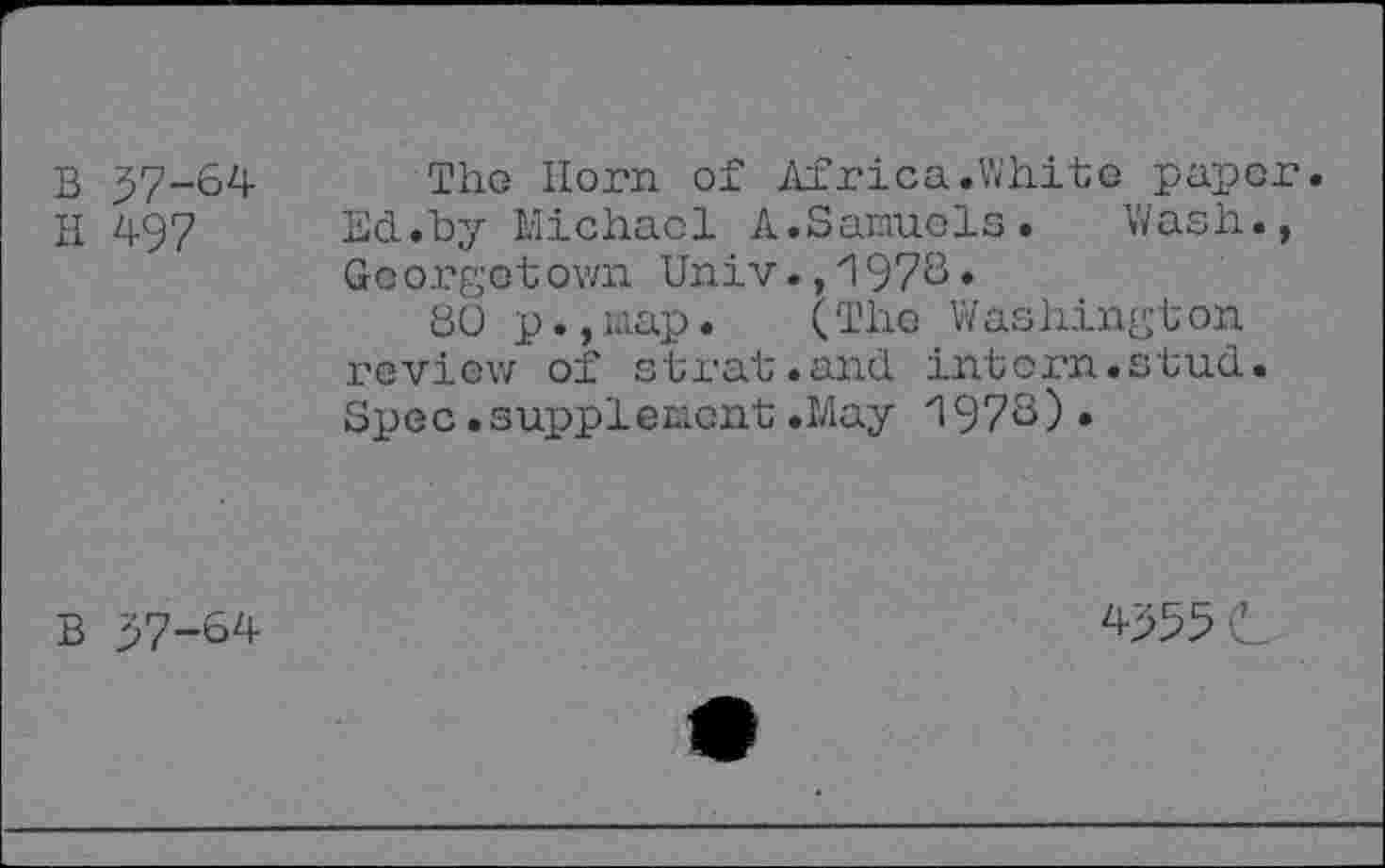 ﻿B 57-64
H 497
The Horn of Africa.White paper. Ed.by Michael A.Samuels. Wash., Georgetown Univ.,1976*
80 p.,nap. (The Washington review of strat.and intern.stud. Spec • supplement .May '1976) •
B 57-64
4555 c